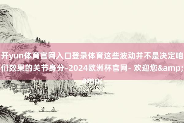 开yun体育官网入口登录体育这些波动并不是决定咱们效果的关节身分-2024欧洲杯官网- 欢迎您&