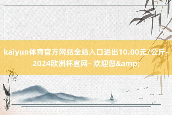 kaiyun体育官方网站全站入口进出10.00元/公斤-2024欧洲杯官网- 欢迎您&