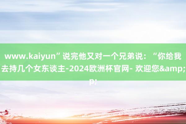www.kaiyun”说完他又对一个兄弟说：“你给我去持几个女东谈主-2024欧洲杯官网- 欢迎您&