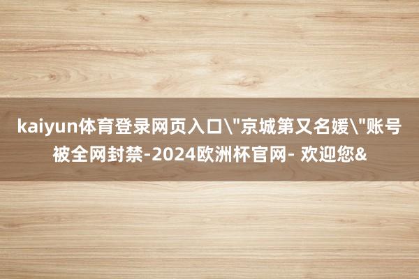kaiyun体育登录网页入口＂京城第又名媛＂账号被全网封禁-