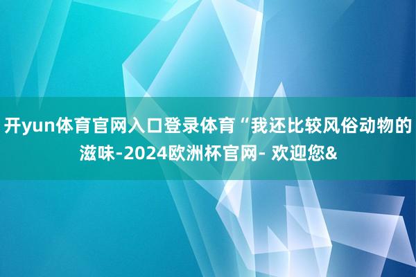 开yun体育官网入口登录体育“我还比较风俗动物的滋味-202