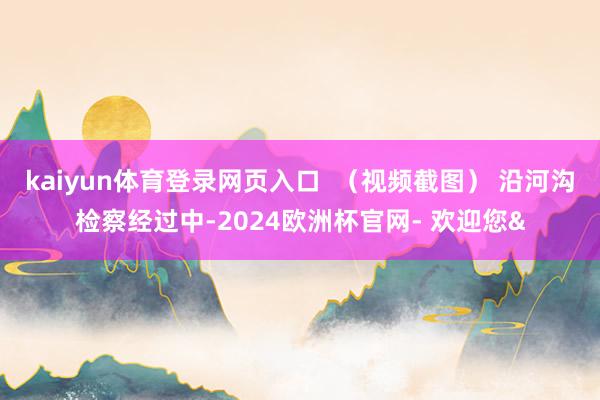 kaiyun体育登录网页入口  （视频截图） 沿河沟检察经过